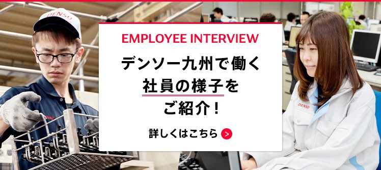 EMPLOYEE INTERVIEW デンソー九州で働く社員の様子をご紹介！ 詳しくはこちら