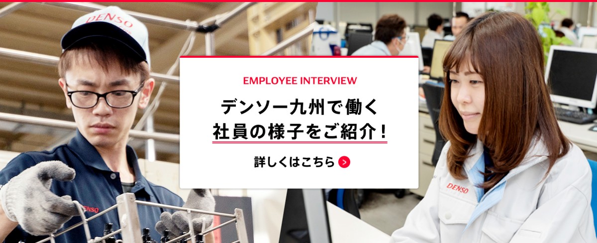 EMPLOYEE INTERVIEW デンソー九州で働く社員の様子をご紹介！ 詳しくはこちら