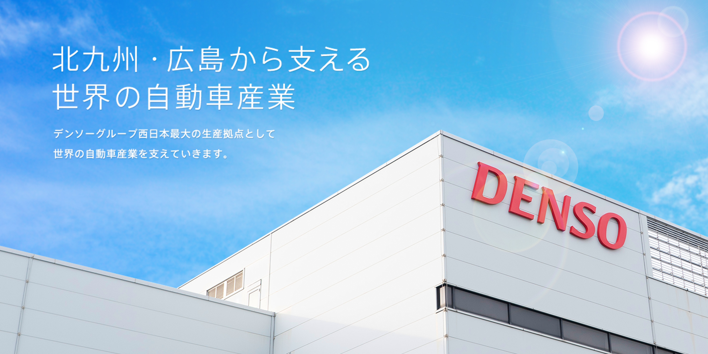 北九州・広島から支える世界の自動車産業 デンソーグループ西日本最大の生産拠点として世界の自動車産業を支えていきます。